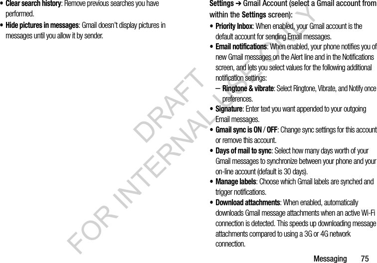 Messaging       75&bull; Clear search history: Remove previous searches you have performed.&bull; Hide pictures in messages: Gmail doesn&rsquo;t display pictures in messages until you allow it by sender. Settings ➔ Gmail Account (select a Gmail account from within the Settings screen): &bull; Priority Inbox: When enabled, your Gmail account is the default account for sending Email messages. &bull; Email notifications: When enabled, your phone notifies you of new Gmail messages on the Alert line and in the Notifications screen, and lets you select values for the following additional notification settings:  &ndash;Ringtone &amp; vibrate: Select Ringtone, Vibrate, and Notify once preferences. &bull;Signature: Enter text you want appended to your outgoing Email messages. &bull; Gmail sync is ON / OFF: Change sync settings for this account or remove this account. &bull; Days of mail to sync: Select how many days worth of your Gmail messages to synchronize between your phone and your on-line account (default is 30 days). &bull; Manage labels: Choose which Gmail labels are synched and trigger notifications. &bull; Download attachments: When enabled, automatically downloads Gmail message attachments when an active Wi-Fi connection is detected. This speeds up downloading message attachments compared to using a 3G or 4G network connection. DRAFT FOR INTERNAL USE ONLY