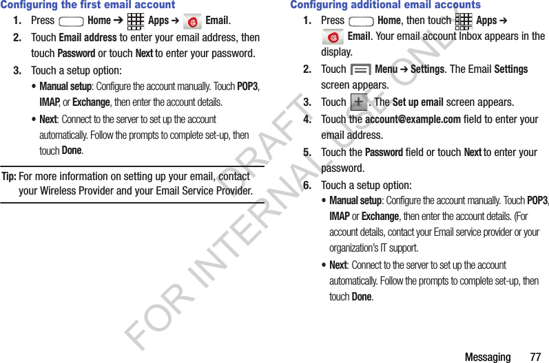 Messaging       77Configuring the first email account1. Press  Home ➔ Apps ➔  Email.2. Touch Email address to enter your email address, then touch Password or touch Next to enter your password.3. Touch a setup option: &bull;Manual setup: Configure the account manually. Touch POP3, IMAP, or Exchange, then enter the account details. &bull;Next: Connect to the server to set up the account automatically. Follow the prompts to complete set-up, then touch Done. Tip:For more information on setting up your email, contact your Wireless Provider and your Email Service Provider. Configuring additional email accounts1. Press  Home, then touch Apps ➔ Email. Your email account Inbox appears in the display. 2. Touch  Menu ➔ Settings. The Email Settings screen appears. 3. Touch . The Set up email screen appears. 4. Touch the account@example.com field to enter your email address.5. Touch the Password field or touch Next to enter your password. 6. Touch a setup option: &bull;Manual setup: Configure the account manually. Touch POP3, IMAP or Exchange, then enter the account details. (For account details, contact your Email service provider or your organization&rsquo;s IT support. &bull;Next: Connect to the server to set up the account automatically. Follow the prompts to complete set-up, then touch Done. ++DRAFT FOR INTERNAL USE ONLY