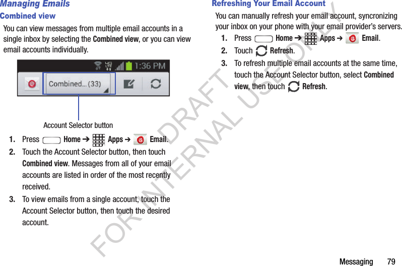 Messaging       79Managing EmailsCombined viewYou can view messages from multiple email accounts in a single inbox by selecting the Combined view, or you can view email accounts individually. 1. Press  Home ➔ Apps ➔  Email.2. Touch the Account Selector button, then touch Combined view. Messages from all of your email accounts are listed in order of the most recently received. 3. To view emails from a single account, touch the Account Selector button, then touch the desired account. Refreshing Your Email AccountYou can manually refresh your email account, syncronizing your inbox on your phone with your email provider&rsquo;s servers.1. Press  Home ➔ Apps ➔  Email.2. Touch  Refresh.3. To refresh multiple email accounts at the same time, touch the Account Selector button, select Combined view, then touch  Refresh. Account Selector buttonDRAFT FOR INTERNAL USE ONLY