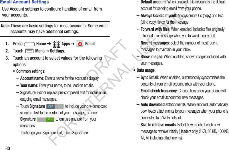 80Email Account SettingsUse Account settings to configure handling of email from your accounts.Note:These are basic settings for most accounts. Some email accounts may have additional settings.1. Press  Home ➔ Apps ➔  Email.2. Touch  Menu ➔ Settings.3. Touch an account to select values for the following options:&bull; Common settings:&ndash;Account name: Enter a name for the account&rsquo;s display. &ndash;Your nam e: Enter your name, to be used on emails. &ndash;Signature: Edit or replace pre-composed text for inclusion in outgoing email messages. &ndash;Touch Signature  to include your pre-composed signature text to the content of your messages, or touch Signature   to omit a signature from your messages. To change your Signature text, touch Signature. &ndash;Default account: When enabled, this account is the default account for sending email from your phone.&ndash;Always Cc/Bcc myself: Always create Cc (copy) and Bcc (blind copy) fields for the message. &ndash;Forward with files: When enabled, includes files originally attached to a message when you forward a copy of it. &ndash;Recent messages: Select the number of most recent messages to maintain in your Inbox. &ndash;Show images: When enabled, shows images included with your messages. &bull; Data usage: &ndash;Sync Email: When enabled, automatically synchronizes the contents of your email account inbox with your phone. &ndash;Email check frequency: Choose how often your phone will check your email account for new messages. &ndash;Auto download attachments: When enabled, automatically downloads attachments to your messages when your phone is connected to a Wi-Fi hotspot. &ndash;Size to retrieve emails: Select how much of each new message to retrieve initially (Headers only, 2 KB, 50 KB, 100 KB, All, All including attachments). OFFONDRAFT FOR INTERNAL USE ONLY