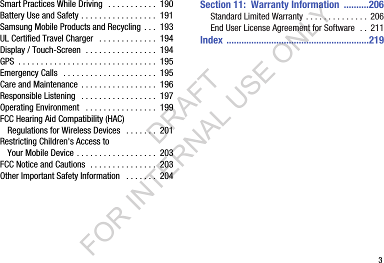        3Smart Practices While Driving   . . . . . . . . . . .  190Battery Use and Safety . . . . . . . . . . . . . . . . .  191Samsung Mobile Products and Recycling . . .  193UL Certified Travel Charger   . . . . . . . . . . . . .  194Display / Touch-Screen  . . . . . . . . . . . . . . . .  194GPS  . . . . . . . . . . . . . . . . . . . . . . . . . . . . . . .  195Emergency Calls   . . . . . . . . . . . . . . . . . . . . .  195Care and Maintenance  . . . . . . . . . . . . . . . . .  196Responsible Listening   . . . . . . . . . . . . . . . . .  197Operating Environment   . . . . . . . . . . . . . . . .  199FCC Hearing Aid Compatibility (HAC) Regulations for Wireless Devices   . . . . . . .  201Restricting Children's Access to Your Mobile Device . . . . . . . . . . . . . . . . . .  203FCC Notice and Cautions  . . . . . . . . . . . . . . .  203Other Important Safety Information   . . . . . . .  204Section 11:  Warranty Information  ..........206Standard Limited Warranty . . . . . . . . . . . . . .  206End User License Agreement for Software  . .  211Index .........................................................219DRAFT FOR INTERNAL USE ONLY