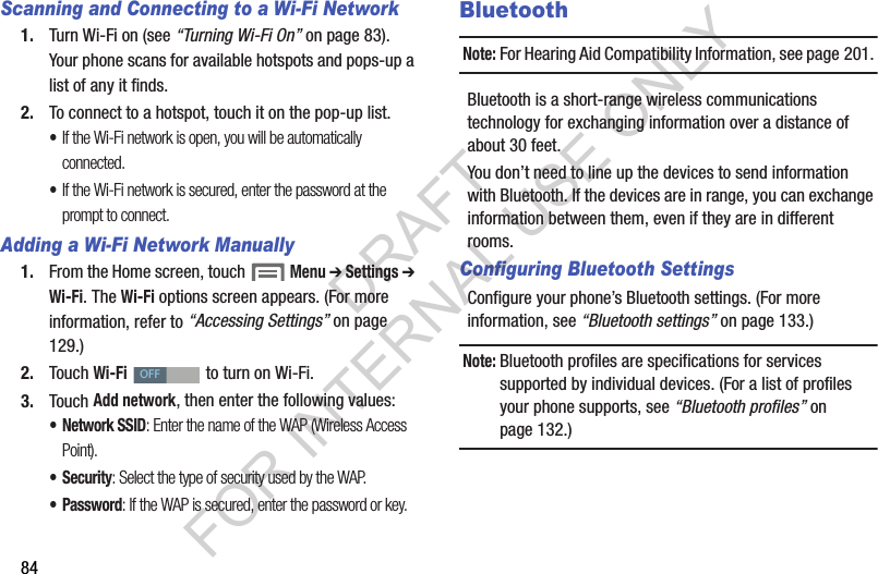 84Scanning and Connecting to a Wi-Fi Network1. Turn Wi-Fi on (see &ldquo;Turning Wi-Fi On&rdquo; on page 83). Your phone scans for available hotspots and pops-up a list of any it finds. 2. To connect to a hotspot, touch it on the pop-up list. &bull;If the Wi-Fi network is open, you will be automatically connected. &bull;If the Wi-Fi network is secured, enter the password at the prompt to connect. Adding a Wi-Fi Network Manually1. From the Home screen, touch  Menu ➔ Settings ➔ Wi-Fi. The Wi-Fi options screen appears. (For more information, refer to &ldquo;Accessing Settings&rdquo; on page 129.) 2. Touch Wi-Fi   to turn on Wi-Fi. 3. Touch Add network, then enter the following values: &bull; Network SSID: Enter the name of the WAP (Wireless Access Point). &bull; Security: Select the type of security used by the WAP.&bull; Password: If the WAP is secured, enter the password or key. BluetoothNote:For Hearing Aid Compatibility Information, see page 201. Bluetooth is a short-range wireless communications technology for exchanging information over a distance of about 30 feet.You don&rsquo;t need to line up the devices to send information with Bluetooth. If the devices are in range, you can exchange information between them, even if they are in different rooms.Configuring Bluetooth SettingsConfigure your phone&rsquo;s Bluetooth settings. (For more information, see &ldquo;Bluetooth settings&rdquo; on page 133.)Note:Bluetooth profiles are specifications for services supported by individual devices. (For a list of profiles your phone supports, see &ldquo;Bluetooth profiles&rdquo; on page 132.) OFFDRAFT FOR INTERNAL USE ONLY