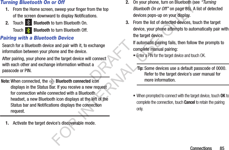 Connections       85Turning Bluetooth On or Off1. From the Home screen, sweep your finger from the top of the screen downward to display Notifications. 2. Touch  Bluetooth to turn Bluetooth On. Touch  Bluetooth to turn Bluetooth Off. Pairing with a Bluetooth DeviceSearch for a Bluetooth device and pair with it, to exchange information between your phone and the device. After pairing, your phone and the target device will connect with each other and exchange information without a passcode or PIN. Note:When connected, the   Bluetooth connected icon displays in the Status Bar. If you receive a new request for connection while connected with a Bluetooth headset, a new Bluetooth icon displays at the left of the Status bar and Notifications displays the connection request. 1. Activate the target device&rsquo;s discoverable mode. 2. On your phone, turn on Bluetooth (see &ldquo;Turning Bluetooth On or Off&rdquo; on page 85). A list of detected devices pops-up on your display. 3. From the list of detected devices, touch the target device, your phone attempts to automatically pair with the target device. If automatic pairing fails, then follow the prompts to complete manual pairing: &bull;Enter a PIN for the target device and touch OK. &bull;When prompted to connect with the target device, touch OK to complete the connection, touch Cancel to retain the pairing only. Tip:Some devices use a default passcode of 0000. Refer to the target device&rsquo;s user manual for more information. DRAFT FOR INTERNAL USE ONLY