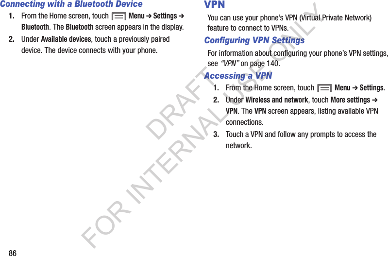 86Connecting with a Bluetooth Device1. From the Home screen, touch  Menu ➔ Settings ➔ Bluetooth. The Bluetooth screen appears in the display. 2. Under Available devices, touch a previously paired device. The device connects with your phone. VPNYou can use your phone&rsquo;s VPN (Virtual Private Network) feature to connect to VPNs. Configuring VPN SettingsFor information about configuring your phone&rsquo;s VPN settings, see &ldquo;VPN&rdquo; on page 140. Accessing a VPN1. From the Home screen, touch  Menu ➔ Settings. 2. Under Wireless and network, touch More settings ➔ VPN. The VPN screen appears, listing available VPN connections. 3. Touch a VPN and follow any prompts to access the network. DRAFT FOR INTERNAL USE ONLY