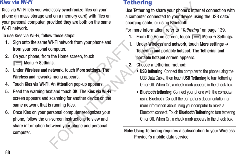 88Kies via Wi-FiKies via Wi-Fi lets you wirelessly synchronize files on your phone (in mass storage and on a memory card) with files on your personal computer, provided they are both on the same Wi-Fi network. To use Kies via Wi-Fi, follow these steps:1. Sign onto the same Wi-Fi network from your phone and from your personal computer. 2. On your phone, from the Home screen, touch Menu ➔ Settings. 3. Under Wireless and network, touch More settings. The Wireless and neworks menu appears. 4. Touch Kies via Wi-Fi. An Attention pop-up appears. 5. Read the warning text and touch OK. The Kies via Wi-Fi screen appears and scanning for another device on the same network that is running Kies. 6. Once Kies on your personal computer recognizes your phone, follow the on-screen instructions to view and share information between your phone and personal computer. TetheringUse Tethering to share your phone&rsquo;s internet connection with a computer connected to your device using the USB data/charging cable, or using Bluetooth. For more information, refer to &ldquo;Tethering&rdquo; on page 139. 1. From the Home screen, touch  Menu ➔ Settings. 1. Under Wireless and network, touch More settings ➔ Tethering and portable hotspot. The Tethering and portable hotspot screen appears. 2. Choose a tethering method:&bull; USB tethering: Connect the computer to the phone using the USB Data Cable, then touch USB Tethering to turn tethering On or Off. When On, a check mark appears in the check box.&bull; Bluetooth tethering: Connect your phone with the computer using Bluetooth. Consult the computer&rsquo;s documentation for more information about using your computer to make a Bluetooth connect. Touch Bluetooth Tethering to turn tethering On or Off. When On, a check mark appears in the check box.Note:Using Tethering requires a subscription to your Wireless Provider&rsquo;s mobile data service. DRAFT FOR INTERNAL USE ONLY