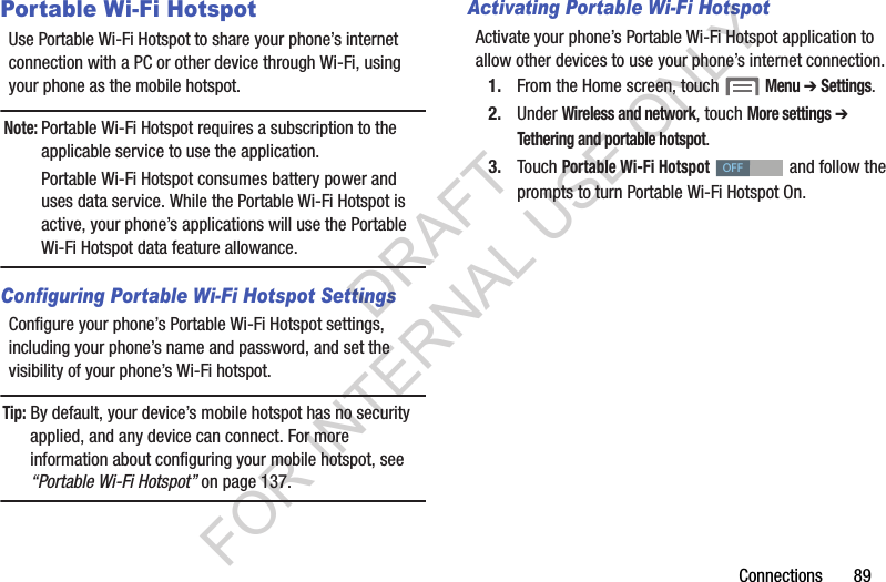 Connections       89Portable Wi-Fi HotspotUse Portable Wi-Fi Hotspot to share your phone&rsquo;s internet connection with a PC or other device through Wi-Fi, using your phone as the mobile hotspot. Note:Portable Wi-Fi Hotspot requires a subscription to the applicable service to use the application. Portable Wi-Fi Hotspot consumes battery power and uses data service. While the Portable Wi-Fi Hotspot is active, your phone&rsquo;s applications will use the Portable Wi-Fi Hotspot data feature allowance. Configuring Portable Wi-Fi Hotspot SettingsConfigure your phone&rsquo;s Portable Wi-Fi Hotspot settings, including your phone&rsquo;s name and password, and set the visibility of your phone&rsquo;s Wi-Fi hotspot. Tip: By default, your device&rsquo;s mobile hotspot has no security applied, and any device can connect. For more information about configuring your mobile hotspot, see &ldquo;Portable Wi-Fi Hotspot&rdquo; on page 137. Activating Portable Wi-Fi HotspotActivate your phone&rsquo;s Portable Wi-Fi Hotspot application to allow other devices to use your phone&rsquo;s internet connection.1. From the Home screen, touch  Menu ➔ Settings. 2. Under Wireless and network, touch More settings ➔ Tethering and portable hotspot. 3. Touch Portable Wi-Fi Hotspot   and follow the prompts to turn Portable Wi-Fi Hotspot On. OFFDRAFT FOR INTERNAL USE ONLY