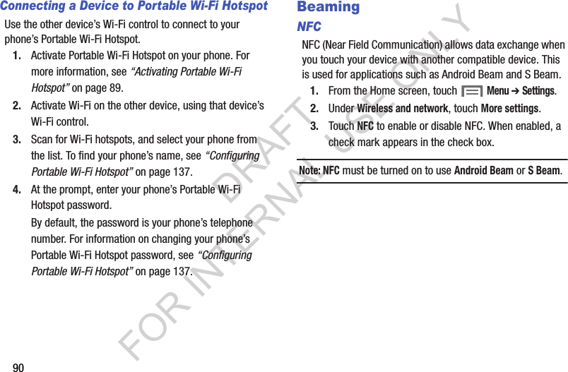 90Connecting a Device to Portable Wi-Fi HotspotUse the other device&rsquo;s Wi-Fi control to connect to your phone&rsquo;s Portable Wi-Fi Hotspot.1. Activate Portable Wi-Fi Hotspot on your phone. For more information, see &ldquo;Activating Portable Wi-Fi Hotspot&rdquo; on page 89.2. Activate Wi-Fi on the other device, using that device&rsquo;s Wi-Fi control.3. Scan for Wi-Fi hotspots, and select your phone from the list. To find your phone&rsquo;s name, see &ldquo;Configuring Portable Wi-Fi Hotspot&rdquo; on page 137. 4. At the prompt, enter your phone&rsquo;s Portable Wi-Fi Hotspot password. By default, the password is your phone&rsquo;s telephone number. For information on changing your phone&rsquo;s Portable Wi-Fi Hotspot password, see &ldquo;Configuring Portable Wi-Fi Hotspot&rdquo; on page 137. BeamingNFCNFC (Near Field Communication) allows data exchange when you touch your device with another compatible device. This is used for applications such as Android Beam and S Beam. 1. From the Home screen, touch  Menu ➔ Settings. 2. Under Wireless and network, touch More settings. 3. Touch NFC to enable or disable NFC. When enabled, a check mark appears in the check box. Note: NFC must be turned on to use Android Beam or S Beam. DRAFT FOR INTERNAL USE ONLY