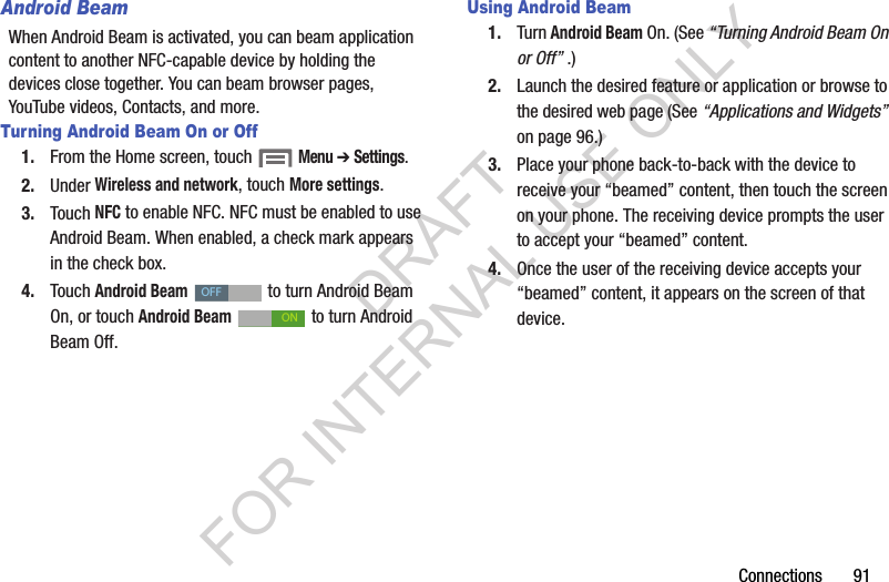 Connections       91Android BeamWhen Android Beam is activated, you can beam application content to another NFC-capable device by holding the devices close together. You can beam browser pages, YouTube videos, Contacts, and more. Turning Android Beam On or Off1. From the Home screen, touch  Menu ➔ Settings. 2. Under Wireless and network, touch More settings. 3. Touch NFC to enable NFC. NFC must be enabled to use Android Beam. When enabled, a check mark appears in the check box. 4. Touch Android Beam   to turn Android Beam On, or touch Android Beam   to turn Android Beam Off. Using Android Beam1. Turn Android Beam On. (See &ldquo;Turning Android Beam On or Off&rdquo; .) 2. Launch the desired feature or application or browse to the desired web page (See &ldquo;Applications and Widgets&rdquo; on page 96.) 3. Place your phone back-to-back with the device to receive your &ldquo;beamed&rdquo; content, then touch the screen on your phone. The receiving device prompts the user to accept your &ldquo;beamed&rdquo; content. 4. Once the user of the receiving device accepts your &ldquo;beamed&rdquo; content, it appears on the screen of that device. OFFONDRAFT FOR INTERNAL USE ONLY