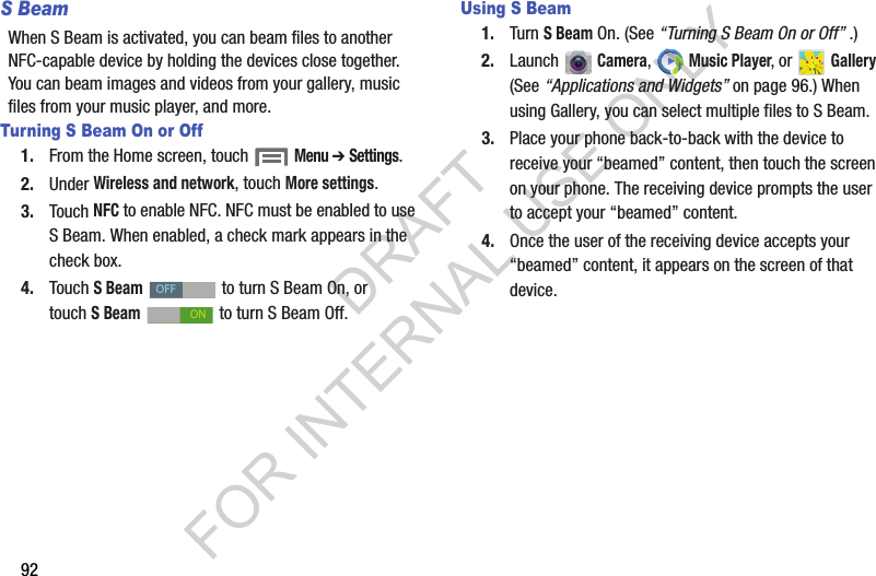 92S BeamWhen S Beam is activated, you can beam files to another NFC-capable device by holding the devices close together. You can beam images and videos from your gallery, music files from your music player, and more. Turning S Beam On or Off1. From the Home screen, touch  Menu ➔ Settings. 2. Under Wireless and network, touch More settings. 3. Touch NFC to enable NFC. NFC must be enabled to use S Beam. When enabled, a check mark appears in the check box. 4. Touch S Beam   to turn S Beam On, or touch SBeam   to turn S Beam Off. Using S Beam1. Turn S Beam On. (See &ldquo;Turning S Beam On or Off&rdquo; .) 2. Launch  Camera,  Music Player, or Gallery (See &ldquo;Applications and Widgets&rdquo; on page 96.) When using Gallery, you can select multiple files to S Beam. 3. Place your phone back-to-back with the device to receive your &ldquo;beamed&rdquo; content, then touch the screen on your phone. The receiving device prompts the user to accept your &ldquo;beamed&rdquo; content. 4. Once the user of the receiving device accepts your &ldquo;beamed&rdquo; content, it appears on the screen of that device. OFFONDRAFT FOR INTERNAL USE ONLY