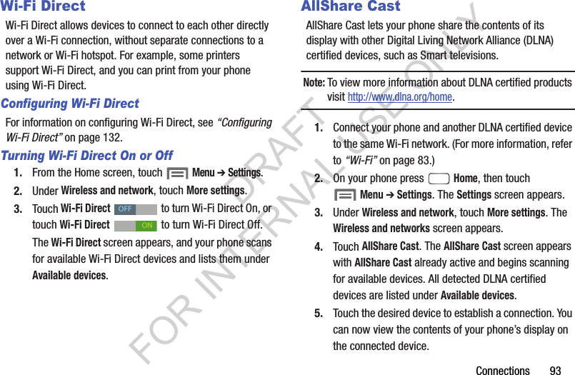 Connections       93Wi-Fi DirectWi-Fi Direct allows devices to connect to each other directly over a Wi-Fi connection, without separate connections to a network or Wi-Fi hotspot. For example, some printers support Wi-Fi Direct, and you can print from your phone using Wi-Fi Direct.Configuring Wi-Fi DirectFor information on configuring Wi-Fi Direct, see &ldquo;Configuring Wi-Fi Direct&rdquo; on page 132. Turning Wi-Fi Direct On or Off1. From the Home screen, touch  Menu ➔ Settings. 2. Under Wireless and network, touch More settings.3. Touch Wi-Fi Direct   to turn Wi-Fi Direct On, or touch Wi-Fi Direct   to turn Wi-Fi Direct Off. The Wi-Fi Direct screen appears, and your phone scans for available Wi-Fi Direct devices and lists them under Available devices. AllShare CastAllShare Cast lets your phone share the contents of its display with other Digital Living Network Alliance (DLNA) certified devices, such as Smart televisions. Note:To view more information about DLNA certified products visit http://www.dlna.org/home.1. Connect your phone and another DLNA certified device to the same Wi-Fi network. (For more information, refer to &ldquo;Wi-Fi&rdquo; on page 83.) 2. On your phone press  Home, then touch Menu ➔ Settings. The Settings screen appears. 3. Under Wireless and network, touch More settings. The Wireless and networks screen appears. 4. Touch AllShare Cast. The AllShare Cast screen appears with AllShare Cast already active and begins scanning for available devices. All detected DLNA certified devices are listed under Available devices. 5. Touch the desired device to establish a connection. You can now view the contents of your phone&rsquo;s display on the connected device. OFFONDRAFT FOR INTERNAL USE ONLY