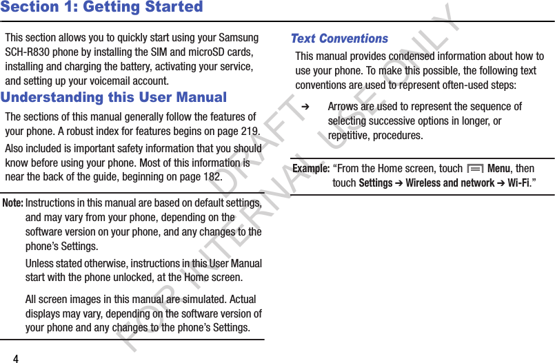 4Section 1: Getting StartedThis section allows you to quickly start using your Samsung SCH-R830 phone by installing the SIM and microSD cards, installing and charging the battery, activating your service, and setting up your voicemail account. Understanding this User ManualThe sections of this manual generally follow the features of your phone. A robust index for features begins on page 219. Also included is important safety information that you should know before using your phone. Most of this information is near the back of the guide, beginning on page 182. Note:Instructions in this manual are based on default settings, and may vary from your phone, depending on the software version on your phone, and any changes to the phone’s Settings. Unless stated otherwise, instructions in this User Manual start with the phone unlocked, at the Home screen. All screen images in this manual are simulated. Actual displays may vary, depending on the software version of your phone and any changes to the phone’s Settings.Text ConventionsThis manual provides condensed information about how to use your phone. To make this possible, the following text conventions are used to represent often-used steps: Example:“From the Home screen, touch  Menu, then touch Settings ➔ Wireless and network ➔ Wi-Fi.”   ➔ Arrows are used to represent the sequence of selecting successive options in longer, or repetitive, procedures. DRAFT FOR INTERNAL USE ONLY