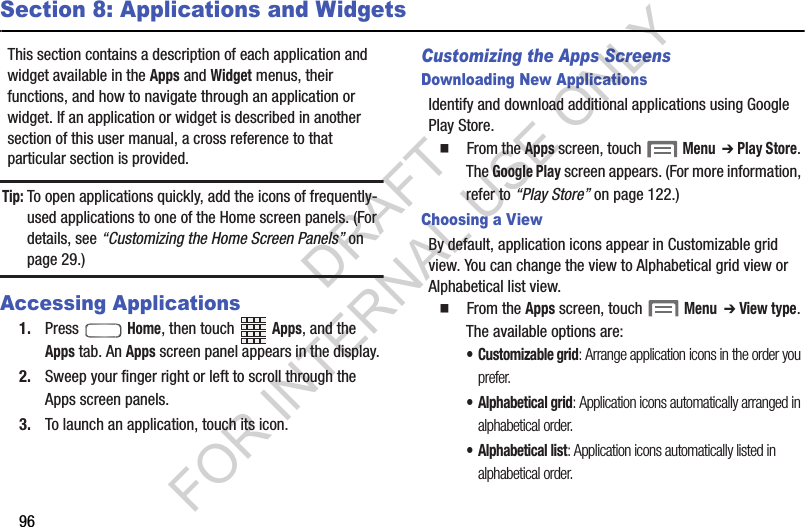 96Section 8: Applications and WidgetsThis section contains a description of each application and widget available in the Apps and Widget menus, their functions, and how to navigate through an application or widget. If an application or widget is described in another section of this user manual, a cross reference to that particular section is provided. Tip:To open applications quickly, add the icons of frequently-used applications to one of the Home screen panels. (For details, see “Customizing the Home Screen Panels” on page 29.)Accessing Applications1. Press  Home, then touch Apps, and the Apps tab. An Apps screen panel appears in the display. 2. Sweep your finger right or left to scroll through the Apps screen panels. 3. To launch an application, touch its icon. Customizing the Apps ScreensDownloading New ApplicationsIdentify and download additional applications using Google Play Store. 䡲  From the Apps screen, touch  Menu  ➔ Play Store. The Google Play screen appears. (For more information, refer to “Play Store” on page 122.) Choosing a ViewBy default, application icons appear in Customizable grid view. You can change the view to Alphabetical grid view or Alphabetical list view. 䡲  From the Apps screen, touch  Menu  ➔ View type. The available options are: • Customizable grid: Arrange application icons in the order you prefer. • Alphabetical grid: Application icons automatically arranged in alphabetical order. • Alphabetical list: Application icons automatically listed in alphabetical order. DRAFT FOR INTERNAL USE ONLY