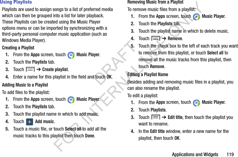 Applications and Widgets       119Using PlaylistsPlaylists are used to assign songs to a list of preferred media which can then be grouped into a list for later playback. These Playlists can be created using the Music Player options menu or can be imported by synchronizing with a third-party personal computer music application (such as Windows Media Player). Creating a Playlist1. From the Apps screen, touch   Music Player.2. Touch the Playlists tab.3. Touch  ➔ Create playlist.4. Enter a name for this playlist in the field and touch OK.Adding Music to a PlaylistTo add files to the playlist:1. From the Apps screen, touch   Music Player.2. Touch the Playlists tab.3. Touch the playlist name in which to add music.4. Touch   Add music.5. Touch a music file, or touch Select all to add all the music tracks to this playlist then touch Done.Removing Music from a PlaylistTo remove music files from a playlist:1. From the Apps screen, touch   Music Player.2. Touch the Playlists tab.3. Touch the playlist name in which to delete music.4. Touch  ➔ Remove.5. Touch the check box to the left of each track you want to remove from this playlist, or touch Select all to remove all the music tracks from this playlist, then touch Remove.Editing a Playlist NameBesides adding and removing music files in a playlist, you can also rename the playlist.To edit a playlist:1. From the Apps screen, touch   Music Player.2. Touch Playlists. 3. Touch  ➔ Edit title, then touch the playlist you want to rename. 4. In the Edit title window, enter a new name for the playlist, then touch OK.DRAFT FOR INTERNAL USE ONLY