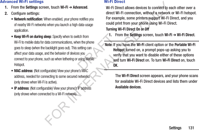 Settings       131Advanced Wi-Fi settings1. From the Settings screen, touch Wi-Fi ➔ Advanced.2. Configure settings:• Network notification: When enabled, your phone notifies you of nearby Wi-Fi networks when you launch a high data-usage application. • Keep Wi-Fi on during sleep: Specify when to switch from Wi-Fi to mobile data for data communications, when the phone goes to sleep (when the backlight goes out). This setting can affect your data usage, and the behavior of devices you connect to your phone, such as when tethering or using Mobile Hotspot. •MAC address: (Not configurable) View your phone’s MAC address, needed for connecting to some secured networks (only shows when Wi-Fi is active). •IP address: (Not configurable) View your phone’s IP address (only shows when connected to a Wi-Fi network). Wi-Fi DirectWi-Fi Direct allows devices to connect to each other over a direct Wi-Fi connection, without a network or Wi-Fi hotspot. For example, some printers support Wi-Fi Direct, and you could print from your phone using Wi-Fi Direct.Turning Wi-Fi Direct On or Off1. From the Settings screen, touch Wi-Fi ➔ Wi-Fi Direct. Note:If you have the Wi-Fi client option or the Portable Wi-Fi Hotspot turned on, a prompt pops-up asking you to verify that you want to disable either of these options and turn Wi-Fi Direct on. To turn Wi-Fi Direct on, touch OK. The Wi-Fi Direct screen appears, and your phone scans for available Wi-Fi Direct devices and lists them under Available devices. DRAFT FOR INTERNAL USE ONLY