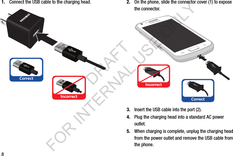 81. Connect the USB cable to the charging head. 2. On the phone, slide the connector cover (1) to expose the connector. 3. Insert the USB cable into the port (2). 4. Plug the charging head into a standard AC power outlet.5. When charging is complete, unplug the charging head from the power outlet and remove the USB cable from the phone.CorrectIncorrectCorrectIncorrectDRAFT FOR INTERNAL USE ONLY
