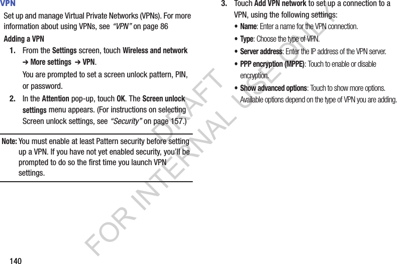 140VPNSet up and manage Virtual Private Networks (VPNs). For more information about using VPNs, see “VPN” on page 86Adding a VPN1. From the Settings screen, touch Wireless and network ➔ More settings  ➔ VPN. You are prompted to set a screen unlock pattern, PIN, or password. 2. In the Attention pop-up, touch OK. The Screen unlock settings menu appears. (For instructions on selecting Screen unlock settings, see “Security” on page 157.) Note:You must enable at least Pattern security before setting up a VPN. If you have not yet enabled security, you’ll be prompted to do so the first time you launch VPN settings. 3. Touch Add VPN network to set up a connection to a VPN, using the following settings:•Name: Enter a name for the VPN connection.•Type: Choose the type of VPN. • Server address: Enter the IP address of the VPN server.• PPP encryption (MPPE): Touch to enable or disable encryption.• Show advanced options: Touch to show more options. Available options depend on the type of VPN you are adding.DRAFT FOR INTERNAL USE ONLY