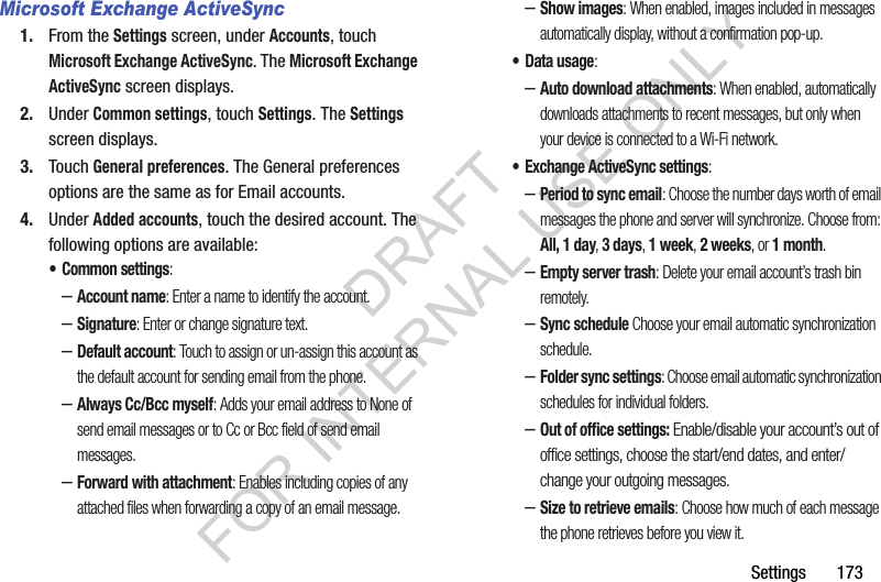 Settings       173Microsoft Exchange ActiveSync1. From the Settings screen, under Accounts, touch Microsoft Exchange ActiveSync. The Microsoft Exchange ActiveSync screen displays. 2. Under Common settings, touch Settings. The Settings screen displays. 3. Touch General preferences. The General preferences options are the same as for Email accounts. 4. Under Added accounts, touch the desired account. The following options are available: • Common settings: –Account name: Enter a name to identify the account. –Signature: Enter or change signature text. –Default account: Touch to assign or un-assign this account as the default account for sending email from the phone.–Always Cc/Bcc myself: Adds your email address to None of send email messages or to Cc or Bcc field of send email messages. –Forward with attachment: Enables including copies of any attached files when forwarding a copy of an email message. –Show images: When enabled, images included in messages automatically display, without a confirmation pop-up. • Data usage: –Auto download attachments: When enabled, automatically downloads attachments to recent messages, but only when your device is connected to a Wi-Fi network. • Exchange ActiveSync settings: –Period to sync email: Choose the number days worth of email messages the phone and server will synchronize. Choose from: All, 1 day, 3 days, 1 week, 2 weeks, or 1 month. –Empty server trash: Delete your email account’s trash bin remotely. –Sync schedule Choose your email automatic synchronization schedule. –Folder sync settings: Choose email automatic synchronization schedules for individual folders. –Out of office settings: Enable/disable your account’s out of office settings, choose the start/end dates, and enter/change your outgoing messages. –Size to retrieve emails: Choose how much of each message the phone retrieves before you view it. DRAFT FOR INTERNAL USE ONLY