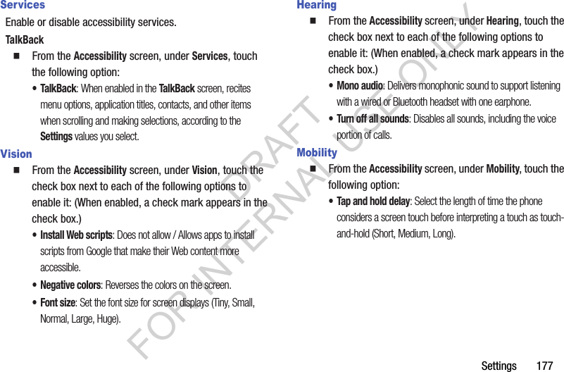 Settings       177ServicesEnable or disable accessibility services. TalkBack䡲  From the Accessibility screen, under Services, touch the following option: •TalkBack: When enabled in the TalkBack screen, recites menu options, application titles, contacts, and other items when scrolling and making selections, according to the Settings values you select. Vision䡲  From the Accessibility screen, under Vision, touch the check box next to each of the following options to enable it: (When enabled, a check mark appears in the check box.) • Install Web scripts: Does not allow / Allows apps to install scripts from Google that make their Web content more accessible. • Negative colors: Reverses the colors on the screen. •Font size: Set the font size for screen displays (Tiny, Small, Normal, Large, Huge).Hearing䡲  From the Accessibility screen, under Hearing, touch the check box next to each of the following options to enable it: (When enabled, a check mark appears in the check box.) • Mono audio: Delivers monophonic sound to support listening with a wired or Bluetooth headset with one earphone. • Turn off all sounds: Disables all sounds, including the voice portion of calls. Mobility䡲  From the Accessibility screen, under Mobility, touch the following option: • Tap and hold delay: Select the length of time the phone considers a screen touch before interpreting a touch as touch-and-hold (Short, Medium, Long). DRAFT FOR INTERNAL USE ONLY