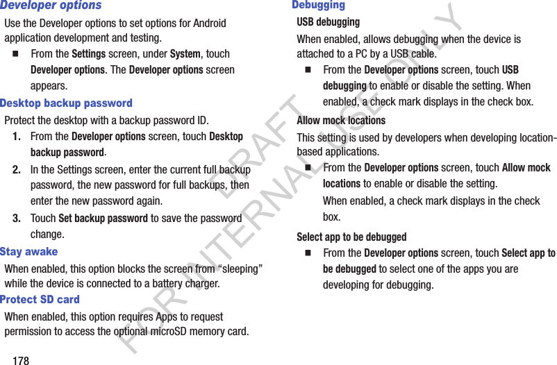 178Developer optionsUse the Developer options to set options for Android application development and testing. 䡲  From the Settings screen, under System, touch Developer options. The Developer options screen appears. Desktop backup passwordProtect the desktop with a backup password ID.1. From the Developer options screen, touch Desktop backup password. 2. In the Settings screen, enter the current full backup password, the new password for full backups, then enter the new password again.3. Touch Set backup password to save the password change.Stay awakeWhen enabled, this option blocks the screen from “sleeping” while the device is connected to a battery charger. Protect SD cardWhen enabled, this option requires Apps to request permission to access the optional microSD memory card. DebuggingUSB debuggingWhen enabled, allows debugging when the device is attached to a PC by a USB cable. 䡲  From the Developer options screen, touch USB debugging to enable or disable the setting. When enabled, a check mark displays in the check box. Allow mock locationsThis setting is used by developers when developing location-based applications.䡲  From the Developer options screen, touch Allow mock locations to enable or disable the setting. When enabled, a check mark displays in the check box.Select app to be debugged䡲  From the Developer options screen, touch Select app to be debugged to select one of the apps you are developing for debugging. DRAFT FOR INTERNAL USE ONLY