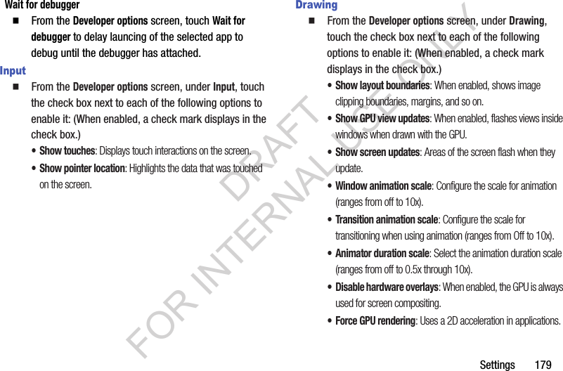 Settings       179Wait for debugger䡲  From the Developer options screen, touch Wait for debugger to delay launcing of the selected app to debug until the debugger has attached. Input䡲  From the Developer options screen, under Input, touch the check box next to each of the following options to enable it: (When enabled, a check mark displays in the check box.) • Show touches: Displays touch interactions on the screen.• Show pointer location: Highlights the data that was touched on the screen. Drawing䡲  From the Developer options screen, under Drawing, touch the check box next to each of the following options to enable it: (When enabled, a check mark displays in the check box.) • Show layout boundaries: When enabled, shows image clipping boundaries, margins, and so on. • Show GPU view updates: When enabled, flashes views inside windows when drawn with the GPU. • Show screen updates: Areas of the screen flash when they update.• Window animation scale: Configure the scale for animation (ranges from off to 10x).• Transition animation scale: Configure the scale for transitioning when using animation (ranges from Off to 10x).• Animator duration scale: Select the animation duration scale (ranges from off to 0.5x through 10x). • Disable hardware overlays: When enabled, the GPU is always used for screen compositing. • Force GPU rendering: Uses a 2D acceleration in applications.DRAFT FOR INTERNAL USE ONLY