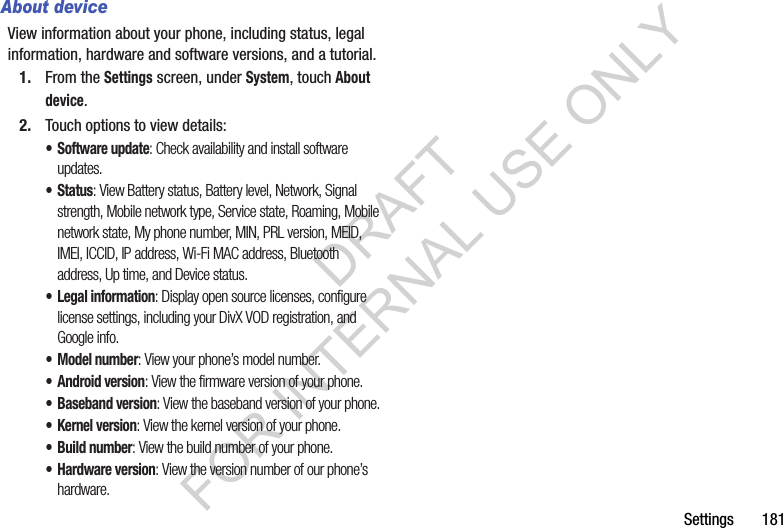 Settings       181About deviceView information about your phone, including status, legal information, hardware and software versions, and a tutorial.1. From the Settings screen, under System, touch About device.2. Touch options to view details: • Software update: Check availability and install software updates.• Status: View Battery status, Battery level, Network, Signal strength, Mobile network type, Service state, Roaming, Mobile network state, My phone number, MIN, PRL version, MEID, IMEI, ICCID, IP address, Wi-Fi MAC address, Bluetooth address, Up time, and Device status. • Legal information: Display open source licenses, configure license settings, including your DivX VOD registration, and Google info.• Model number: View your phone’s model number.• Android version: View the firmware version of your phone.• Baseband version: View the baseband version of your phone.• Kernel version: View the kernel version of your phone.• Build number: View the build number of your phone. • Hardware version: View the version number of our phone’s hardware. DRAFT FOR INTERNAL USE ONLY