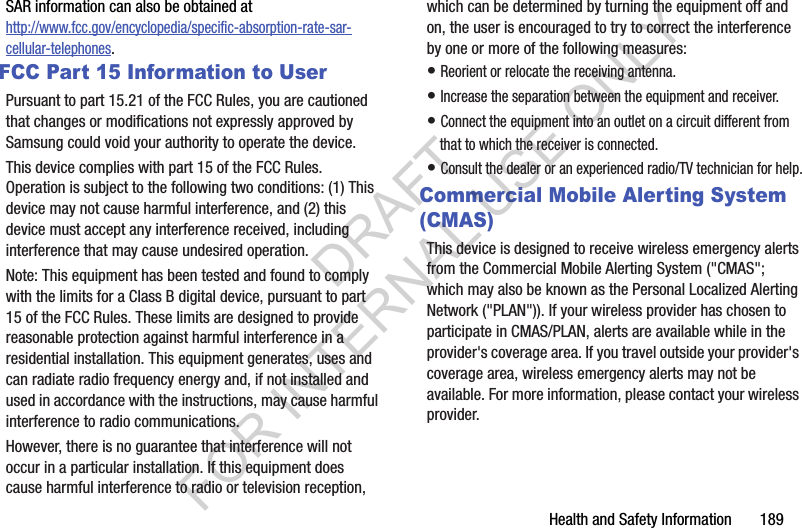 Health and Safety Information       189SAR information can also be obtained at http://www.fcc.gov/encyclopedia/specific-absorption-rate-sar-cellular-telephones.FCC Part 15 Information to UserPursuant to part 15.21 of the FCC Rules, you are cautioned that changes or modifications not expressly approved by Samsung could void your authority to operate the device.This device complies with part 15 of the FCC Rules. Operation is subject to the following two conditions: (1) This device may not cause harmful interference, and (2) this device must accept any interference received, including interference that may cause undesired operation.Note: This equipment has been tested and found to comply with the limits for a Class B digital device, pursuant to part 15 of the FCC Rules. These limits are designed to provide reasonable protection against harmful interference in a residential installation. This equipment generates, uses and can radiate radio frequency energy and, if not installed and used in accordance with the instructions, may cause harmful interference to radio communications. However, there is no guarantee that interference will not occur in a particular installation. If this equipment does cause harmful interference to radio or television reception, which can be determined by turning the equipment off and on, the user is encouraged to try to correct the interference by one or more of the following measures:• Reorient or relocate the receiving antenna.• Increase the separation between the equipment and receiver.• Connect the equipment into an outlet on a circuit different from that to which the receiver is connected.• Consult the dealer or an experienced radio/TV technician for help.Commercial Mobile Alerting System (CMAS)This device is designed to receive wireless emergency alerts from the Commercial Mobile Alerting System (&quot;CMAS&quot;; which may also be known as the Personal Localized Alerting Network (&quot;PLAN&quot;)). If your wireless provider has chosen to participate in CMAS/PLAN, alerts are available while in the provider&apos;s coverage area. If you travel outside your provider&apos;s coverage area, wireless emergency alerts may not be available. For more information, please contact your wireless provider.DRAFT FOR INTERNAL USE ONLY