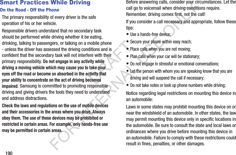 190Smart Practices While DrivingOn the Road - Off the PhoneThe primary responsibility of every driver is the safe operation of his or her vehicle.Responsible drivers understand that no secondary task should be performed while driving whether it be eating, drinking, talking to passengers, or talking on a mobile phone - unless the driver has assessed the driving conditions and is confident that the secondary task will not interfere with their primary responsibility. Do not engage in any activity while driving a moving vehicle which may cause you to take your eyes off the road or become so absorbed in the activity that your ability to concentrate on the act of driving becomes impaired. Samsung is committed to promoting responsible driving and giving drivers the tools they need to understand and address distractions.Check the laws and regulations on the use of mobile devices and their accessories in the areas where you drive. Always obey them. The use of these devices may be prohibited or restricted in certain areas. For example, only hands-free use may be permitted in certain areas.Before answering calls, consider your circumstances. Let the call go to voicemail when driving conditions require. Remember, driving comes first, not the call!If you consider a call necessary and appropriate, follow these tips:• Use a hands-free device;• Secure your phone within easy reach;• Place calls when you are not moving;• Plan calls when your car will be stationary;• Do not engage in stressful or emotional conversations;• Let the person with whom you are speaking know that you are driving and will suspend the call if necessary;• Do not take notes or look up phone numbers while driving;Notice regarding legal restrictions on mounting this device in an automobile:Laws in some states may prohibit mounting this device on or near the windshield of an automobile. In other states, the law may permit mounting this device only in specific locations in the automobile. Be sure to consult the state and local laws or ordinances where you drive before mounting this device in an automobile. Failure to comply with these restrictions could result in fines, penalties, or other damages.DRAFT FOR INTERNAL USE ONLY