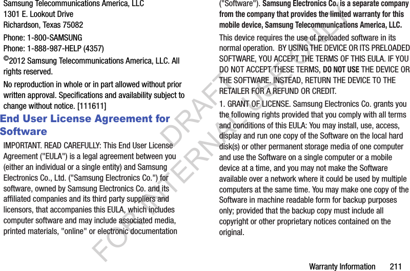 Warranty Information       211Samsung Telecommunications America, LLC1301 E. Lookout DriveRichardson, Texas 75082Phone: 1-800-SAMSUNGPhone: 1-888-987-HELP (4357)©2012 Samsung Telecommunications America, LLC. All rights reserved.No reproduction in whole or in part allowed without prior written approval. Specifications and availability subject to change without notice. [111611]End User License Agreement for SoftwareIMPORTANT. READ CAREFULLY: This End User License Agreement (&quot;EULA&quot;) is a legal agreement between you (either an individual or a single entity) and Samsung Electronics Co., Ltd. (&quot;Samsung Electronics Co.&quot;) for software, owned by Samsung Electronics Co. and its affiliated companies and its third party suppliers and licensors, that accompanies this EULA, which includes computer software and may include associated media, printed materials, &quot;online&quot; or electronic documentation (&quot;Software&quot;). Samsung Electronics Co. is a separate company from the company that provides the limited warranty for this mobile device, Samsung Telecommunications America, LLC.This device requires the use of preloaded software in its normal operation.  BY USING THE DEVICE OR ITS PRELOADED SOFTWARE, YOU ACCEPT THE TERMS OF THIS EULA. IF YOU DO NOT ACCEPT THESE TERMS, DO NOT USE THE DEVICE OR THE SOFTWARE. INSTEAD, RETURN THE DEVICE TO THE RETAILER FOR A REFUND OR CREDIT. 1. GRANT OF LICENSE. Samsung Electronics Co. grants you the following rights provided that you comply with all terms and conditions of this EULA: You may install, use, access, display and run one copy of the Software on the local hard disk(s) or other permanent storage media of one computer and use the Software on a single computer or a mobile device at a time, and you may not make the Software available over a network where it could be used by multiple computers at the same time. You may make one copy of the Software in machine readable form for backup purposes only; provided that the backup copy must include all copyright or other proprietary notices contained on the original.DRAFT FOR INTERNAL USE ONLY