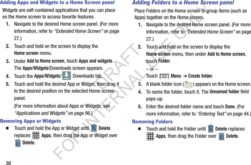30Adding Apps and Widgets to a Home Screen panelWidgets are self-contained applications that you can place on the Home screen to access favorite features. 1. Navigate to the desired Home screen panel. (For more information, refer to “Extended Home Screen” on page 27.) 2. Touch and hold on the screen to display the Home screen menu. 3. Under Add to Home screen, touch Apps and widgets. The Apps/Widgets/Downloads screen appears. 4. Touch the Apps/Widgets/  Downloads tab. 5. Touch and hold the desired App or Widget, then drag it to the desired position on the selected Home screen panel.(For more information about Apps or Widgets, see “Applications and Widgets” on page 96.)Removing Apps or Widgets䡲  Touch and hold the App or Widget until   Delete replaces  Apps, then drag the App or Widget over Delete.Adding Folders to a Home Screen panelPlace Folders on the Home screen to group items (such as Apps) together on the Home screen. 1. Navigate to the desired Home screen panel. (For more information, refer to “Extended Home Screen” on page 27.) 2. Touch and hold on the screen to display the Home screen menu, then under Add to Home screen, touch Folder. – or –Touch  Menu  ➔ Create folder.3. A blank folder icon ( ) appears on the Home screen. 4. To name the folder, touch it. The Unnamed folder field pops-up. 5. Enter the desired folder name and touch Done. (For more information, refer to “Entering Text” on page 44.) Removing Folders䡲  Touch and hold the Folder until   Delete replaces Apps, then drag the Folder over Delete.DRAFT FOR INTERNAL USE ONLY