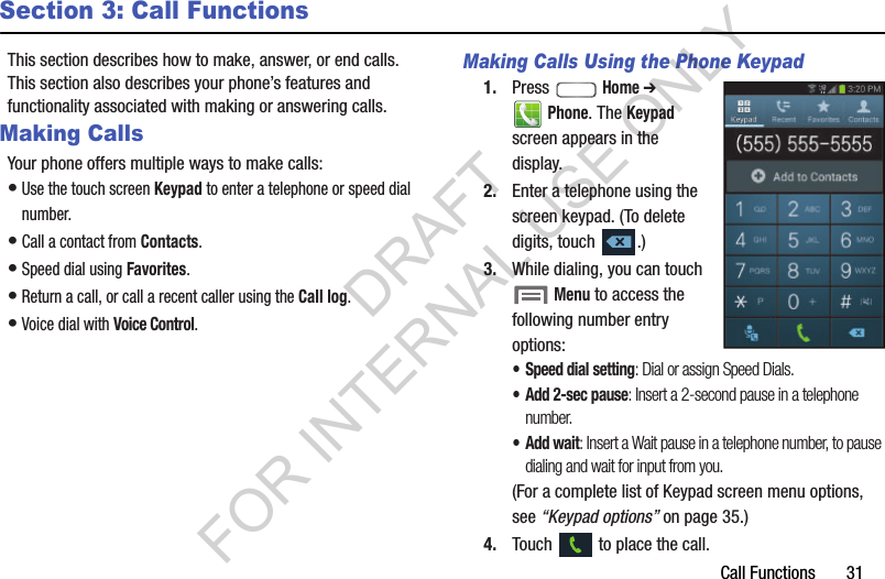 Call Functions       31Section 3: Call FunctionsThis section describes how to make, answer, or end calls. This section also describes your phone’s features and functionality associated with making or answering calls. Making CallsYour phone offers multiple ways to make calls: •Use the touch screen Keypad to enter a telephone or speed dial number.•Call a contact from Contacts.•Speed dial using Favorites.•Return a call, or call a recent caller using the Call log.•Voice dial with Voice Control. Making Calls Using the Phone Keypad1. Press  Home ➔ Phone. The Keypad screen appears in the display. 2. Enter a telephone using the screen keypad. (To delete digits, touch  .) 3. While dialing, you can touch  Menu to access the following number entry options: • Speed dial setting: Dial or assign Speed Dials. • Add 2-sec pause: Insert a 2-second pause in a telephone number. •Add wait: Insert a Wait pause in a telephone number, to pause dialing and wait for input from you. (For a complete list of Keypad screen menu options, see “Keypad options” on page 35.) 4. Touch   to place the call. DRAFT FOR INTERNAL USE ONLY