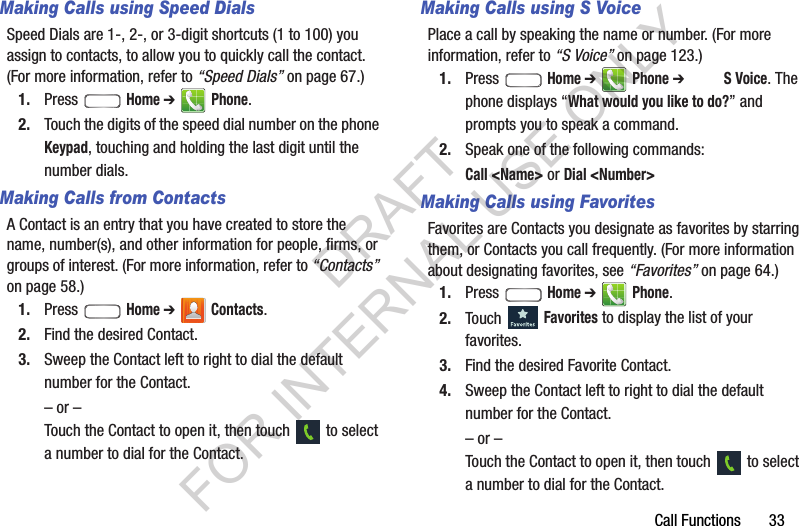 Call Functions       33Making Calls using Speed DialsSpeed Dials are 1-, 2-, or 3-digit shortcuts (1 to 100) you assign to contacts, to allow you to quickly call the contact. (For more information, refer to “Speed Dials” on page 67.) 1. Press  Home ➔ Phone. 2. Touch the digits of the speed dial number on the phone Keypad, touching and holding the last digit until the number dials. Making Calls from ContactsA Contact is an entry that you have created to store the name, number(s), and other information for people, firms, or groups of interest. (For more information, refer to “Contacts” on page 58.) 1. Press  Home ➔ Contacts.2. Find the desired Contact. 3. Sweep the Contact left to right to dial the default number for the Contact. – or –Touch the Contact to open it, then touch   to select a number to dial for the Contact. Making Calls using S VoicePlace a call by speaking the name or number. (For more information, refer to “S Voice” on page 123.) 1. Press  Home ➔ Phone ➔ SVoice. The phone displays “What would you like to do?” and prompts you to speak a command. 2. Speak one of the following commands: Call &lt;Name&gt; or Dial &lt;Number&gt; Making Calls using FavoritesFavorites are Contacts you designate as favorites by starring them, or Contacts you call frequently. (For more information about designating favorites, see “Favorites” on page 64.) 1. Press  Home ➔ Phone.2. Touch  Favorites to display the list of your favorites.3. Find the desired Favorite Contact. 4. Sweep the Contact left to right to dial the default number for the Contact. – or –Touch the Contact to open it, then touch   to select a number to dial for the Contact. DRAFT FOR INTERNAL USE ONLY