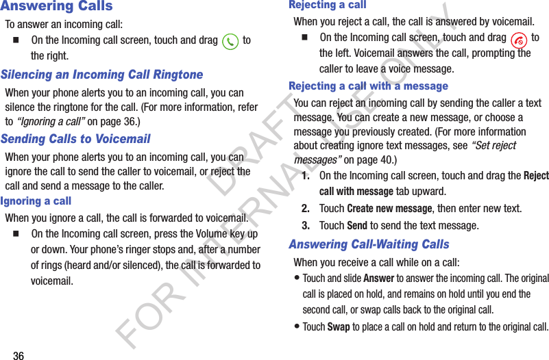 36Answering CallsTo answer an incoming call:䡲  On the Incoming call screen, touch and drag   to the right. Silencing an Incoming Call RingtoneWhen your phone alerts you to an incoming call, you can silence the ringtone for the call. (For more information, refer to “Ignoring a call” on page 36.) Sending Calls to VoicemailWhen your phone alerts you to an incoming call, you can ignore the call to send the caller to voicemail, or reject the call and send a message to the caller. Ignoring a callWhen you ignore a call, the call is forwarded to voicemail. 䡲  On the Incoming call screen, press the Volume key up or down. Your phone’s ringer stops and, after a number of rings (heard and/or silenced), the call is forwarded to voicemail. Rejecting a callWhen you reject a call, the call is answered by voicemail.䡲  On the Incoming call screen, touch and drag   to the left. Voicemail answers the call, prompting the caller to leave a voice message. Rejecting a call with a messageYou can reject an incoming call by sending the caller a text message. You can create a new message, or choose a message you previously created. (For more information about creating ignore text messages, see “Set reject messages” on page 40.) 1. On the Incoming call screen, touch and drag the Reject call with message tab upward. 2. Touch Create new message, then enter new text. 3. Touch Send to send the text message. Answering Call-Waiting CallsWhen you receive a call while on a call:•Touch and slide Answer to answer the incoming call. The original call is placed on hold, and remains on hold until you end the second call, or swap calls back to the original call.•Touch Swap to place a call on hold and return to the original call. DRAFT FOR INTERNAL USE ONLY