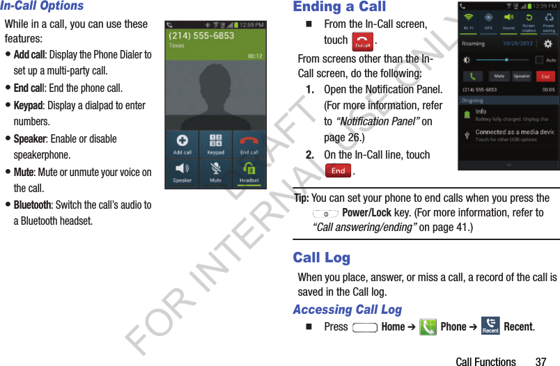 Call Functions       37In-Call OptionsWhile in a call, you can use these features: •Add call: Display the Phone Dialer to set up a multi-party call. •End call: End the phone call. •Keypad: Display a dialpad to enter numbers. •Speaker: Enable or disable speakerphone. •Mute: Mute or unmute your voice on the call. •Bluetooth: Switch the call’s audio to a Bluetooth headset. Ending a Call䡲  From the In-Call screen, touch . From screens other than the In-Call screen, do the following: 1. Open the Notification Panel. (For more information, refer to “Notification Panel” on page 26.) 2. On the In-Call line, touch . Tip:You can set your phone to end calls when you press the  Power/Lock key. (For more information, refer to “Call answering/ending” on page 41.) Call LogWhen you place, answer, or miss a call, a record of the call is saved in the Call log. Accessing Call Log䡲  Press  Home ➔  Phone ➔  Recent. RecentDRAFT FOR INTERNAL USE ONLY