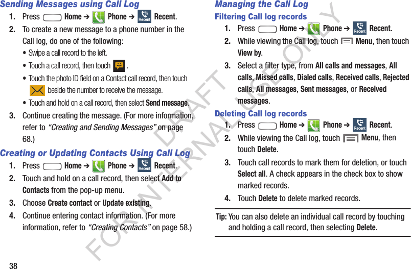 38Sending Messages using Call Log1. Press  Home ➔  Phone ➔  Recent. 2. To create a new message to a phone number in the Call log, do one of the following: •Swipe a call record to the left. •Touch a call record, then touch  . •Touch the photo ID field on a Contact call record, then touch  beside the number to receive the message. •Touch and hold on a call record, then select Send message. 3. Continue creating the message. (For more information, refer to “Creating and Sending Messages” on page 68.) Creating or Updating Contacts Using Call Log1. Press  Home ➔  Phone ➔  Recent.2. Touch and hold on a call record, then select Add to Contacts from the pop-up menu.3. Choose Create contact or Update existing.4. Continue entering contact information. (For more information, refer to “Creating Contacts” on page 58.) Managing the Call LogFiltering Call log records1. Press  Home ➔  Phone ➔  Recent.2. While viewing the Call log, touch  Menu, then touch View by.3. Select a filter type, from All calls and messages, All calls, Missed calls, Dialed calls, Received calls, Rejected calls, All messages, Sent messages, or Received messages.Deleting Call log records1. Press  Home ➔  Phone ➔  Recent.2. While viewing the Call log, touch  Menu, then touch Delete.3. Touch call records to mark them for deletion, or touch Select all. A check appears in the check box to show marked records.4. Touch Delete to delete marked records. Tip:You can also delete an individual call record by touching and holding a call record, then selecting Delete. RecentRecentRecentRecentDRAFT FOR INTERNAL USE ONLY