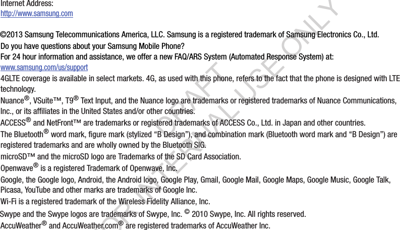 ©2013 Samsung Telecommunications America, LLC. Samsung is a registered trademark of Samsung Electronics Co., Ltd.Do you have questions about your Samsung Mobile Phone? For 24 hour information and assistance, we offer a new FAQ/ARS System (Automated Response System) at:www.samsung.com/us/support4GLTE coverage is available in select markets. 4G, as used with this phone, refers to the fact that the phone is designed with LTE technology. Nuance®, VSuite™, T9® Text Input, and the Nuance logo are trademarks or registered trademarks of Nuance Communications, Inc., or its affiliates in the United States and/or other countries.ACCESS® and NetFront™ are trademarks or registered trademarks of ACCESS Co., Ltd. in Japan and other countries.The Bluetooth® word mark, figure mark (stylized “B Design”), and combination mark (Bluetooth word mark and “B Design”) are registered trademarks and are wholly owned by the Bluetooth SIG.microSD™ and the microSD logo are Trademarks of the SD Card Association.Openwave® is a registered Trademark of Openwave, Inc.Google, the Google logo, Android, the Android logo, Google Play, Gmail, Google Mail, Google Maps, Google Music, Google Talk, Picasa, YouTube and other marks are trademarks of Google Inc.Wi-Fi is a registered trademark of the Wireless Fidelity Alliance, Inc.Swype and the Swype logos are trademarks of Swype, Inc. © 2010 Swype, Inc. All rights reserved.AccuWeather® and AccuWeather.com® are registered trademarks of AccuWeather Inc. Internet Address: http://www.samsung.comDRAFT FOR INTERNAL USE ONLY