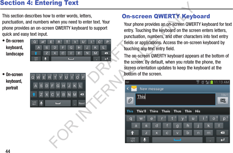 44Section 4: Entering TextThis section describes how to enter words, letters, punctuation, and numbers when you need to enter text. Your phone provides an on-screen QWERTY keyboard to support quick and easy text input. •On-screen keyboard, landscape •On-screen keyboard, portrait On-screen QWERTY KeyboardYour phone provides an on-screen QWERTY keyboard for text entry. Touching the keyboard on the screen enters letters, punctuation, numbers, and other characters into text entry fields or applications. Access the on-screen keyboard by touching any text entry field. The on-screen QWERTY keyboard appears at the bottom of the screen. By default, when you rotate the phone, the screen orientation updates to keep the keyboard at the bottom of the screen. DRAFT FOR INTERNAL USE ONLY