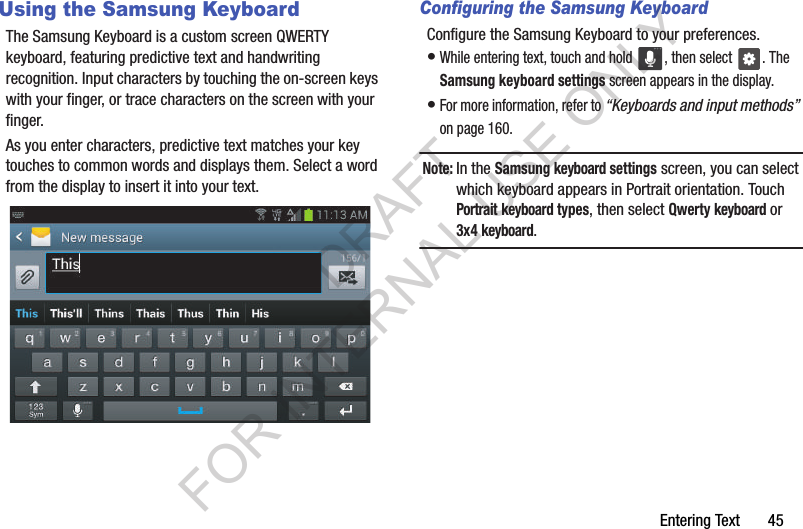 Entering Text       45Using the Samsung KeyboardThe Samsung Keyboard is a custom screen QWERTY keyboard, featuring predictive text and handwriting recognition. Input characters by touching the on-screen keys with your finger, or trace characters on the screen with your finger.As you enter characters, predictive text matches your key touches to common words and displays them. Select a word from the display to insert it into your text.Configuring the Samsung KeyboardConfigure the Samsung Keyboard to your preferences. •While entering text, touch and hold  , then select . The Samsung keyboard settings screen appears in the display.•For more information, refer to “Keyboards and input methods” on page 160. Note:In the Samsung keyboard settings screen, you can select which keyboard appears in Portrait orientation. Touch Portrait keyboard types, then select Qwerty keyboard or 3x4 keyboard.DRAFT FOR INTERNAL USE ONLY