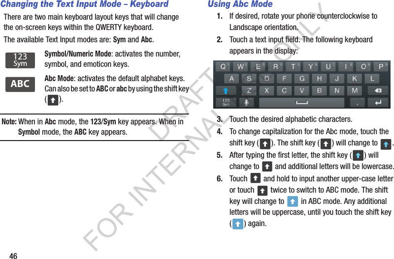 46Changing the Text Input Mode – KeyboardThere are two main keyboard layout keys that will change the on-screen keys within the QWERTY keyboard. The available Text Input modes are: Sym and Abc. Note:When in Abc mode, the 123/Sym key appears. When in Symbol mode, the ABC key appears. Using Abc Mode1. If desired, rotate your phone counterclockwise to Landscape orientation. 2. Touch a text input field. The following keyboard appears in the display: 3. Touch the desired alphabetic characters. 4. To change capitalization for the Abc mode, touch the shift key ( ). The shift key ( ) will change to  . 5. After typing the first letter, the shift key ( ) will change to   and additional letters will be lowercase. 6. Touch   and hold to input another upper-case letter or touch   twice to switch to ABC mode. The shift key will change to   in ABC mode. Any additional letters will be uppercase, until you touch the shift key () again.Symbol/Numeric Mode: activates the number, symbol, and emoticon keys.Abc Mode: activates the default alphabet keys. Can also be set to ABC or abc by using the shift key ().123SymABCDRAFT FOR INTERNAL USE ONLY