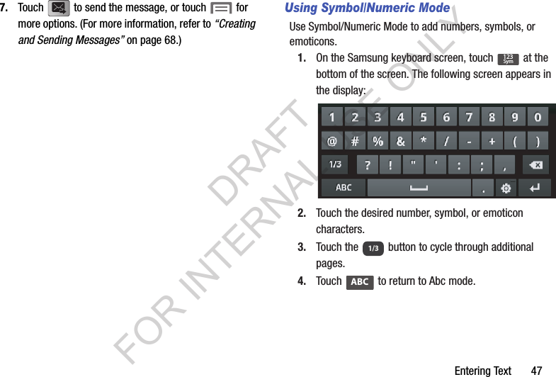 Entering Text       477. Touch   to send the message, or touch   for more options. (For more information, refer to “Creating and Sending Messages” on page 68.) Using Symbol/Numeric ModeUse Symbol/Numeric Mode to add numbers, symbols, or emoticons.1. On the Samsung keyboard screen, touch   at the bottom of the screen. The following screen appears in the display: 2. Touch the desired number, symbol, or emoticon characters. 3. Touch the   button to cycle through additional pages. 4. Touch   to return to Abc mode. 123Sym1/3ABCDRAFT FOR INTERNAL USE ONLY