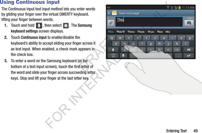Entering Text       49Using Continuous inputThe Continuous input text input method lets you enter words by gliding your finger over the virtual QWERTY keyboard, lifting your finger between words. 1. Touch and hold  , then select  . The Samsung keyboard settings screen displays.2. Touch Continuous input to enable/disable the keyboard’s ability to accept sliding your finger across it as text input. When enabled, a check mark appears in the check box. 3. To enter a word on the Samsung keyboard (at the bottom of a text input screen), touch the first letter of the word and slide your finger across succeeding letter keys. Stop and lift your finger at the last letter key. DRAFT FOR INTERNAL USE ONLY