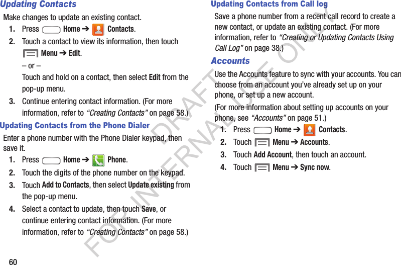 60Updating ContactsMake changes to update an existing contact.1. Press  Home ➔  Contacts.2. Touch a contact to view its information, then touch  Menu ➔ Edit.– or –Touch and hold on a contact, then select Edit from the pop-up menu.3. Continue entering contact information. (For more information, refer to “Creating Contacts” on page 58.) Updating Contacts from the Phone DialerEnter a phone number with the Phone Dialer keypad, then save it.1. Press  Home ➔  Phone.2. Touch the digits of the phone number on the keypad.3. Touch Add to Contacts, then select Update existing from the pop-up menu.4. Select a contact to update, then touch Save, or continue entering contact information. (For more information, refer to “Creating Contacts” on page 58.) Updating Contacts from Call logSave a phone number from a recent call record to create a new contact, or update an existing contact. (For more information, refer to “Creating or Updating Contacts Using Call Log” on page 38.) AccountsUse the Accounts feature to sync with your accounts. You can choose from an account you’ve already set up on your phone, or set up a new account. (For more information about setting up accounts on your phone, see “Accounts” on page 51.) 1. Press  Home ➔  Contacts.2. Touch  Menu ➔ Accounts.3. Touch Add Account, then touch an account.4. Touch  Menu ➔ Sync now.DRAFT FOR INTERNAL USE ONLY