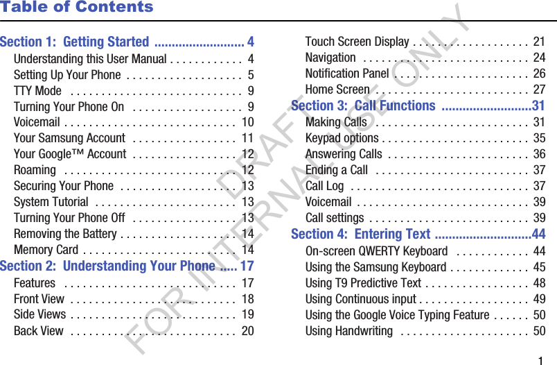        1Table of ContentsSection 1:  Getting Started .......................... 4Understanding this User Manual . . . . . . . . . . . .  4Setting Up Your Phone  . . . . . . . . . . . . . . . . . . .  5TTY Mode   . . . . . . . . . . . . . . . . . . . . . . . . . . . .  9Turning Your Phone On   . . . . . . . . . . . . . . . . . .  9Voicemail . . . . . . . . . . . . . . . . . . . . . . . . . . . .  10Your Samsung Account  . . . . . . . . . . . . . . . . .  11Your Google™ Account  . . . . . . . . . . . . . . . . .  12Roaming   . . . . . . . . . . . . . . . . . . . . . . . . . . . .  12Securing Your Phone  . . . . . . . . . . . . . . . . . . .  13System Tutorial  . . . . . . . . . . . . . . . . . . . . . . .  13Turning Your Phone Off  . . . . . . . . . . . . . . . . .  13Removing the Battery . . . . . . . . . . . . . . . . . . .  14Memory Card . . . . . . . . . . . . . . . . . . . . . . . . .  14Section 2:  Understanding Your Phone ..... 17Features   . . . . . . . . . . . . . . . . . . . . . . . . . . . .  17Front View  . . . . . . . . . . . . . . . . . . . . . . . . . . .  18Side Views . . . . . . . . . . . . . . . . . . . . . . . . . . .  19Back View  . . . . . . . . . . . . . . . . . . . . . . . . . . .  20Touch Screen Display . . . . . . . . . . . . . . . . . . .  21Navigation  . . . . . . . . . . . . . . . . . . . . . . . . . . .  24Notification Panel  . . . . . . . . . . . . . . . . . . . . . .  26Home Screen  . . . . . . . . . . . . . . . . . . . . . . . . .  27Section 3:  Call Functions  ..........................31Making Calls   . . . . . . . . . . . . . . . . . . . . . . . . .  31Keypad options . . . . . . . . . . . . . . . . . . . . . . . .  35Answering Calls  . . . . . . . . . . . . . . . . . . . . . . .  36Ending a Call  . . . . . . . . . . . . . . . . . . . . . . . . .  37Call Log  . . . . . . . . . . . . . . . . . . . . . . . . . . . . .  37Voicemail  . . . . . . . . . . . . . . . . . . . . . . . . . . . .  39Call settings  . . . . . . . . . . . . . . . . . . . . . . . . . .  39Section 4:  Entering Text ............................44On-screen QWERTY Keyboard   . . . . . . . . . . . .  44Using the Samsung Keyboard . . . . . . . . . . . . .  45Using T9 Predictive Text . . . . . . . . . . . . . . . . .  48Using Continuous input . . . . . . . . . . . . . . . . . .  49Using the Google Voice Typing Feature . . . . . .  50Using Handwriting  . . . . . . . . . . . . . . . . . . . . .  50DRAFT FOR INTERNAL USE ONLY