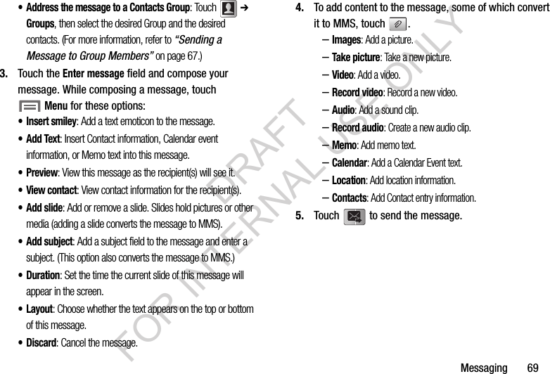 Messaging       69• Address the message to a Contacts Group: Touch  ➔ Groups, then select the desired Group and the desired contacts. (For more information, refer to “Sending a Message to Group Members” on page 67.) 3. Touch the Enter message field and compose your message. While composing a message, touch Menu for these options: •Insert smiley: Add a text emoticon to the message. •Add Text: Insert Contact information, Calendar event information, or Memo text into this message. •Preview: View this message as the recipient(s) will see it. •View contact: View contact information for the recipient(s). • Add slide: Add or remove a slide. Slides hold pictures or other media (adding a slide converts the message to MMS). • Add subject: Add a subject field to the message and enter a subject. (This option also converts the message to MMS.) •Duration: Set the time the current slide of this message will appear in the screen. •Layout: Choose whether the text appears on the top or bottom of this message. •Discard: Cancel the message. 4. To add content to the message, some of which convert it to MMS, touch  . –Images: Add a picture. –Take picture: Take a new picture. –Video: Add a video. –Record video: Record a new video. –Audio: Add a sound clip. –Record audio: Create a new audio clip. –Memo: Add memo text. –Calendar: Add a Calendar Event text. –Location: Add location information. –Contacts: Add Contact entry information. 5. Touch   to send the message. DRAFT FOR INTERNAL USE ONLY