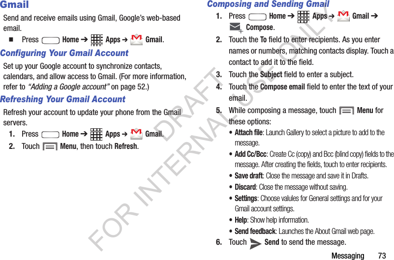 Messaging       73GmailSend and receive emails using Gmail, Google’s web-based email.䡲  Press  Home ➔ Apps ➔ Gmail. Configuring Your Gmail AccountSet up your Google account to synchronize contacts, calendars, and allow access to Gmail. (For more information, refer to “Adding a Google account” on page 52.) Refreshing Your Gmail AccountRefresh your account to update your phone from the Gmail servers.1. Press  Home ➔ Apps ➔ Gmail.2. Touch  Menu, then touch Refresh.Composing and Sending Gmail1. Press  Home ➔ Apps ➔ Gmail ➔ Compose.2. Touch the To field to enter recipients. As you enter names or numbers, matching contacts display. Touch a contact to add it to the field.3. Touch the Subject field to enter a subject.4. Touch the Compose email field to enter the text of your email.5. While composing a message, touch   Menu for these options: • Attach file: Launch Gallery to select a picture to add to the message.•Add Cc/Bcc: Create Cc (copy) and Bcc (blind copy) fields to the message. After creating the fields, touch to enter recipients.•Save draft: Close the message and save it in Drafts. •Discard: Close the message without saving.•Settings: Choose valules for General settings and for your Gmail account settings. •Help: Show help information.• Send feedback: Launches the About Gmail web page. 6. Touch  Send to send the message.DRAFT FOR INTERNAL USE ONLY