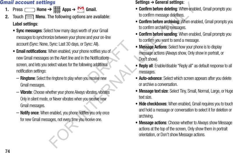 74Gmail account settings1. Press  Home ➔ Apps ➔ Gmail. 2. Touch  Menu. The following options are available: Label settings: • Sync messages: Select how many days worth of your Gmail messages to synchronize between your phone and your on-line account (Sync: None, Sync: Last 30 days, or Sync: All). • Email notifications: When enabled, your phone notifies you of new Gmail messages on the Alert line and in the Notifications screen, and lets you select values for the following additional notification settings:  –Ringtone: Select the ringtone to play when you receive new Gmail messages. –Vibrate: Choose whether your phone Always vibrates, vibrates Only in silent mode, or Never vibrates when you receive new Gmail messages. –Notify once: When enabled, you phone notifies you only once for new Gmail messages, not every time you receive one. Settings ➔ General settings: • Confirm before deleting: When enabled, Gmail prompts you to confirm message deletions.• Confirm before archiving: When enabled, Gmail prompts you to confirm archiving messages.• Confirm before sending: When enabled, Gmail prompts you to confirm you want to send a message. • Message Actions: Select how your phone is to display message actions (Always show, Only show in portrait, or Don’t show).•Reply all: Enable/disable “Reply all” as default response to all messages. • Auto-advance: Select which screen appears after you delete or archive a conversation. • Message text size: Select Tiny, Small, Normal, Large, or Huge text size. • Hide checkboxes: When enabled, Gmail requires you to touch and hold a message or conversation to select it for deletion or archiving. • Message actions: Choose whether to Always show Message actions at the top of the screen, Only show them in portrait orientation, or Don’t show Message actions.DRAFT FOR INTERNAL USE ONLY