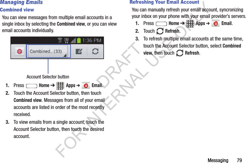 Messaging       79Managing EmailsCombined viewYou can view messages from multiple email accounts in a single inbox by selecting the Combined view, or you can view email accounts individually. 1. Press  Home ➔ Apps ➔  Email.2. Touch the Account Selector button, then touch Combined view. Messages from all of your email accounts are listed in order of the most recently received. 3. To view emails from a single account, touch the Account Selector button, then touch the desired account. Refreshing Your Email AccountYou can manually refresh your email account, syncronizing your inbox on your phone with your email provider’s servers.1. Press  Home ➔ Apps ➔  Email.2. Touch  Refresh.3. To refresh multiple email accounts at the same time, touch the Account Selector button, select Combined view, then touch  Refresh. Account Selector buttonDRAFT FOR INTERNAL USE ONLY