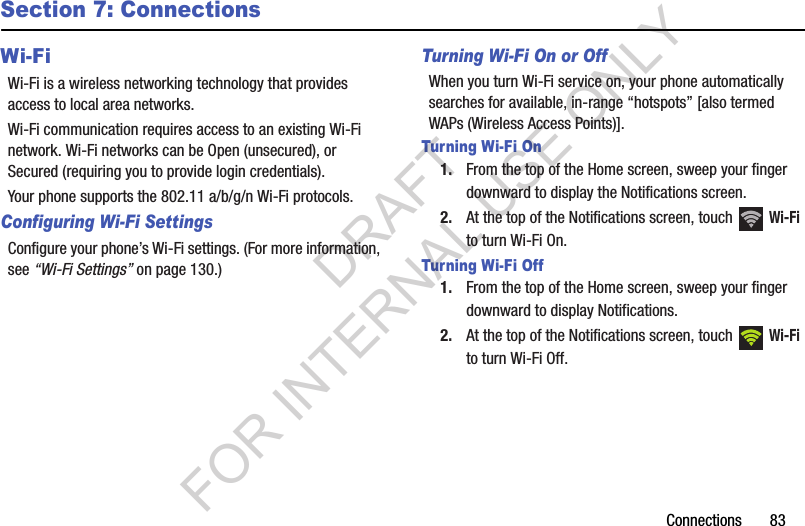 Connections       83Section 7: ConnectionsWi-FiWi-Fi is a wireless networking technology that provides access to local area networks.Wi-Fi communication requires access to an existing Wi-Fi network. Wi-Fi networks can be Open (unsecured), or Secured (requiring you to provide login credentials). Your phone supports the 802.11 a/b/g/n Wi-Fi protocols.Configuring Wi-Fi SettingsConfigure your phone’s Wi-Fi settings. (For more information, see “Wi-Fi Settings” on page 130.) Turning Wi-Fi On or OffWhen you turn Wi-Fi service on, your phone automatically searches for available, in-range “hotspots” [also termed WAPs (Wireless Access Points)]. Turning Wi-Fi On1. From the top of the Home screen, sweep your finger downward to display the Notifications screen. 2. At the top of the Notifications screen, touch   Wi-Fi to turn Wi-Fi On. Turning Wi-Fi Off1. From the top of the Home screen, sweep your finger downward to display Notifications. 2. At the top of the Notifications screen, touch   Wi-Fi to turn Wi-Fi Off. DRAFT FOR INTERNAL USE ONLY