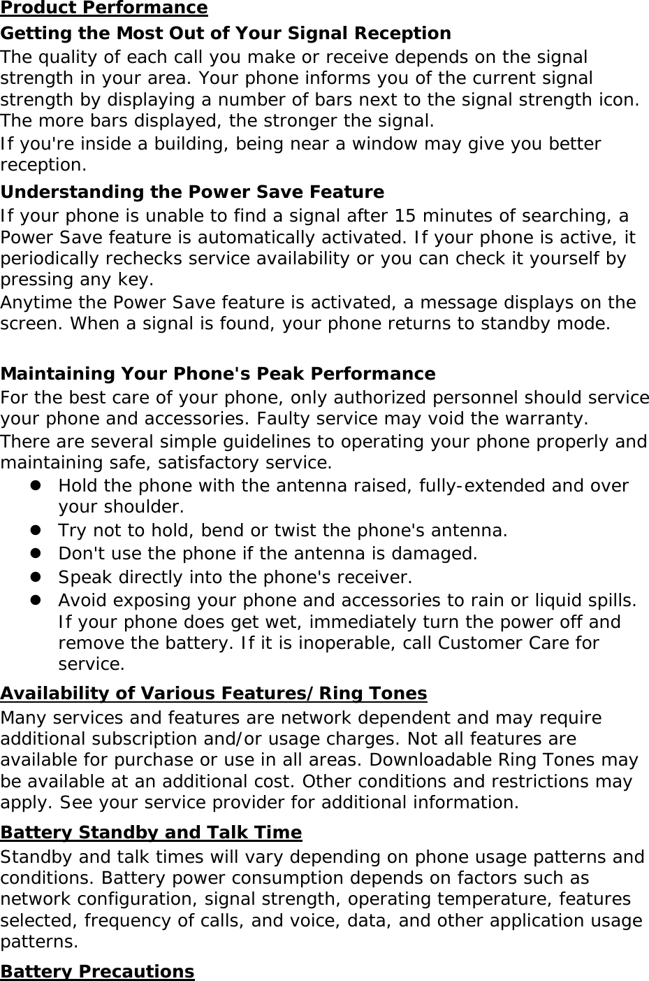 Product Performance Getting the Most Out of Your Signal Reception The quality of each call you make or receive depends on the signal strength in your area. Your phone informs you of the current signal strength by displaying a number of bars next to the signal strength icon. The more bars displayed, the stronger the signal. If you&apos;re inside a building, being near a window may give you better reception. Understanding the Power Save Feature If your phone is unable to find a signal after 15 minutes of searching, a Power Save feature is automatically activated. If your phone is active, it periodically rechecks service availability or you can check it yourself by pressing any key. Anytime the Power Save feature is activated, a message displays on the screen. When a signal is found, your phone returns to standby mode.  Maintaining Your Phone&apos;s Peak Performance For the best care of your phone, only authorized personnel should service your phone and accessories. Faulty service may void the warranty. There are several simple guidelines to operating your phone properly and maintaining safe, satisfactory service. z Hold the phone with the antenna raised, fully-extended and over your shoulder. z Try not to hold, bend or twist the phone&apos;s antenna. z Don&apos;t use the phone if the antenna is damaged. z Speak directly into the phone&apos;s receiver. z Avoid exposing your phone and accessories to rain or liquid spills. If your phone does get wet, immediately turn the power off and remove the battery. If it is inoperable, call Customer Care for service. Availability of Various Features/Ring Tones Many services and features are network dependent and may require additional subscription and/or usage charges. Not all features are available for purchase or use in all areas. Downloadable Ring Tones may be available at an additional cost. Other conditions and restrictions may apply. See your service provider for additional information. Battery Standby and Talk Time Standby and talk times will vary depending on phone usage patterns and conditions. Battery power consumption depends on factors such as network configuration, signal strength, operating temperature, features selected, frequency of calls, and voice, data, and other application usage patterns.  Battery Precautions 