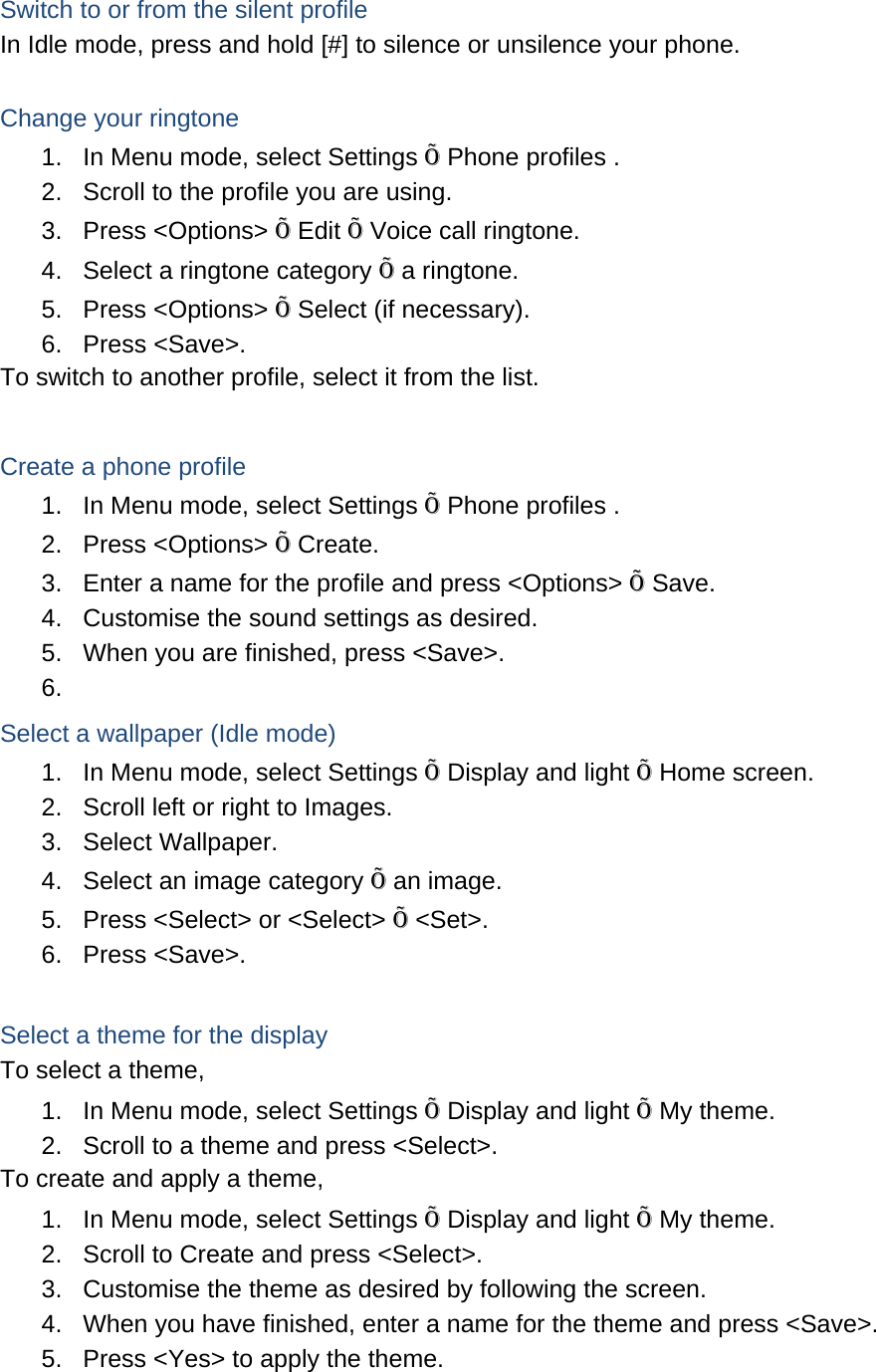 Switch to or from the silent profile In Idle mode, press and hold [#] to silence or unsilence your phone.  Change your ringtone 1.  In Menu mode, select Settings Õ Phone profiles . 2.  Scroll to the profile you are using. 3. Press &lt;Options&gt; Õ Edit Õ Voice call ringtone. 4.  Select a ringtone category Õ a ringtone. 5. Press &lt;Options&gt; Õ Select (if necessary). 6. Press &lt;Save&gt;. To switch to another profile, select it from the list.  Create a phone profile 1.  In Menu mode, select Settings Õ Phone profiles . 2. Press &lt;Options&gt; Õ Create. 3.  Enter a name for the profile and press &lt;Options&gt; Õ Save. 4.  Customise the sound settings as desired. 5.  When you are finished, press &lt;Save&gt;. 6.  Select a wallpaper (Idle mode) 1.  In Menu mode, select Settings Õ Display and light Õ Home screen. 2.  Scroll left or right to Images. 3. Select Wallpaper. 4.  Select an image category Õ an image. 5.  Press &lt;Select&gt; or &lt;Select&gt; Õ &lt;Set&gt;. 6. Press &lt;Save&gt;.  Select a theme for the display To select a theme, 1.  In Menu mode, select Settings Õ Display and light Õ My theme. 2.  Scroll to a theme and press &lt;Select&gt;. To create and apply a theme, 1.  In Menu mode, select Settings Õ Display and light Õ My theme. 2.  Scroll to Create and press &lt;Select&gt;. 3.  Customise the theme as desired by following the screen. 4.  When you have finished, enter a name for the theme and press &lt;Save&gt;. 5.  Press &lt;Yes&gt; to apply the theme.  