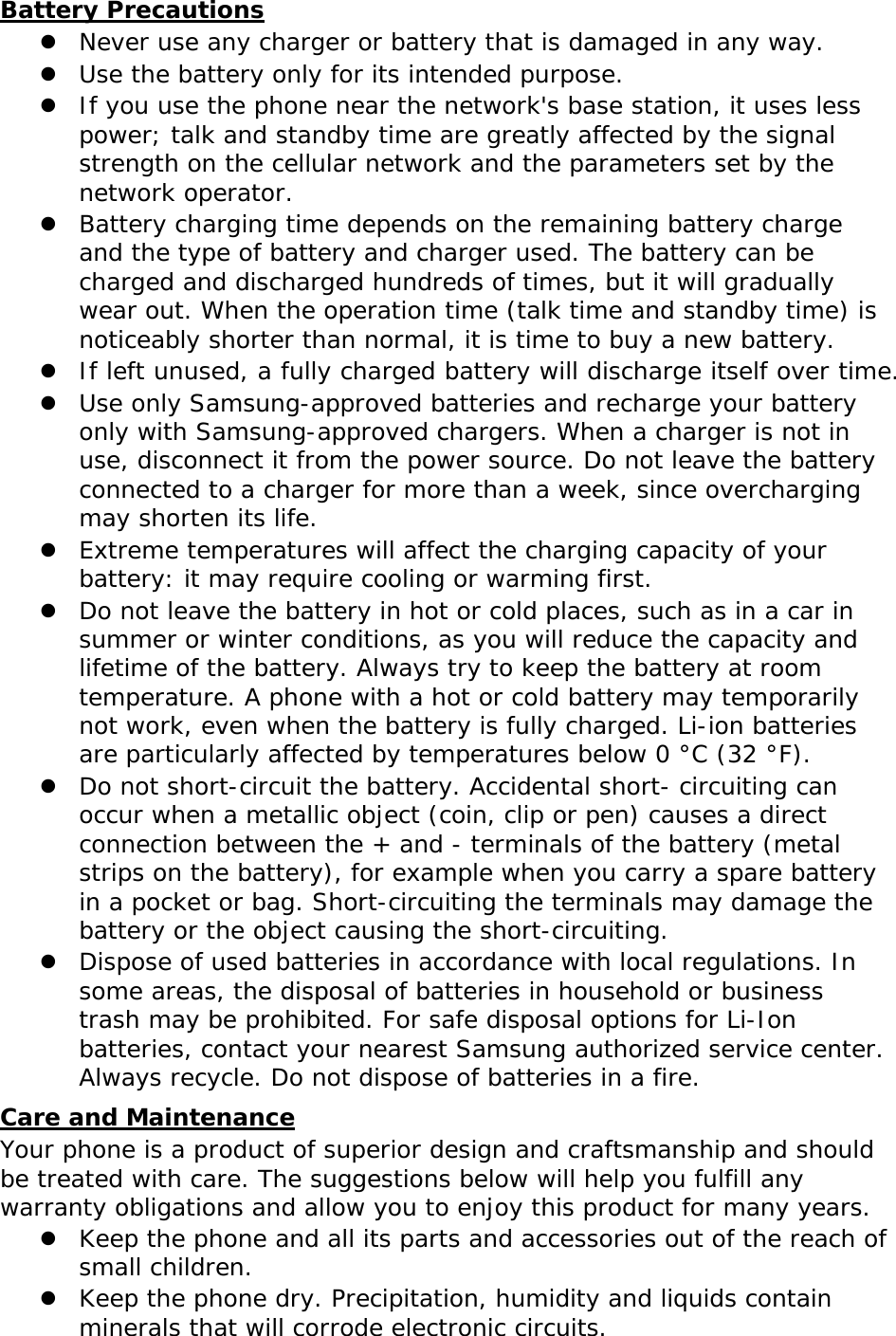 Battery Precautions z Never use any charger or battery that is damaged in any way. z Use the battery only for its intended purpose. z If you use the phone near the network&apos;s base station, it uses less power; talk and standby time are greatly affected by the signal strength on the cellular network and the parameters set by the network operator. z Battery charging time depends on the remaining battery charge and the type of battery and charger used. The battery can be charged and discharged hundreds of times, but it will gradually wear out. When the operation time (talk time and standby time) is noticeably shorter than normal, it is time to buy a new battery. z If left unused, a fully charged battery will discharge itself over time. z Use only Samsung-approved batteries and recharge your battery only with Samsung-approved chargers. When a charger is not in use, disconnect it from the power source. Do not leave the battery connected to a charger for more than a week, since overcharging may shorten its life. z Extreme temperatures will affect the charging capacity of your battery: it may require cooling or warming first. z Do not leave the battery in hot or cold places, such as in a car in summer or winter conditions, as you will reduce the capacity and lifetime of the battery. Always try to keep the battery at room temperature. A phone with a hot or cold battery may temporarily not work, even when the battery is fully charged. Li-ion batteries are particularly affected by temperatures below 0 °C (32 °F). z Do not short-circuit the battery. Accidental short- circuiting can occur when a metallic object (coin, clip or pen) causes a direct connection between the + and - terminals of the battery (metal strips on the battery), for example when you carry a spare battery in a pocket or bag. Short-circuiting the terminals may damage the battery or the object causing the short-circuiting. z Dispose of used batteries in accordance with local regulations. In some areas, the disposal of batteries in household or business trash may be prohibited. For safe disposal options for Li-Ion batteries, contact your nearest Samsung authorized service center. Always recycle. Do not dispose of batteries in a fire. Care and Maintenance Your phone is a product of superior design and craftsmanship and should be treated with care. The suggestions below will help you fulfill any warranty obligations and allow you to enjoy this product for many years. z Keep the phone and all its parts and accessories out of the reach of small children. z Keep the phone dry. Precipitation, humidity and liquids contain minerals that will corrode electronic circuits. 